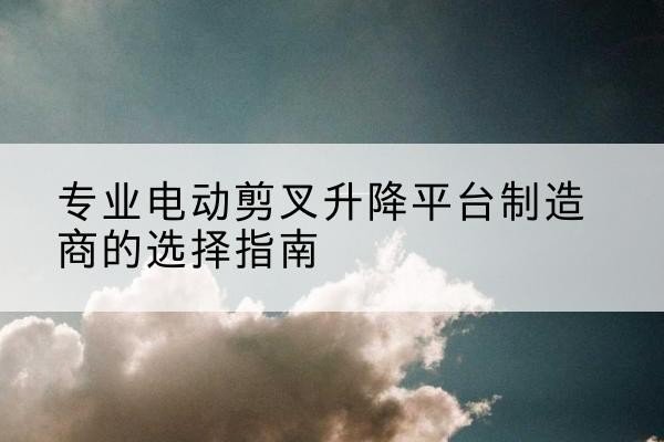 睢县电动剪叉升降平台厂家-专业电动剪叉升降平台制造商的选择指南