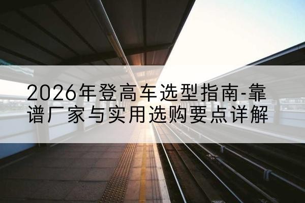 睢县登高车厂家推荐-2026年登高车选型指南-靠谱厂家与实用选购要点详解