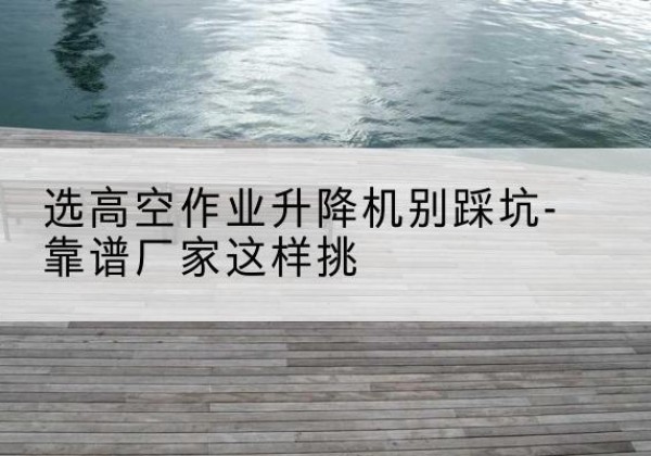 睢县剪叉式升降机厂家-选高空作业升降机别踩坑-靠谱厂家这样挑