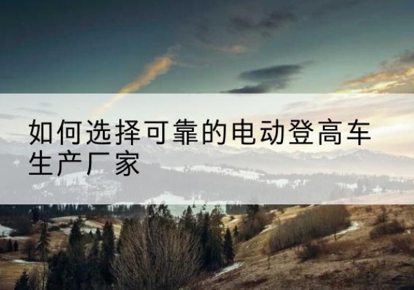睢县电动登高车厂家-如何选择可靠的电动登高车生产厂家