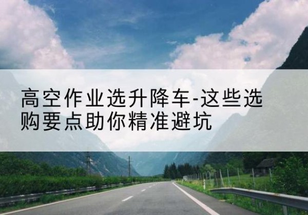 睢县升降车厂家-高空作业选升降车-这些选购要点助你*避坑