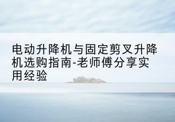 睢县电动升降机怎么选-电动升降机与固定剪叉升降机选购指南-老师傅分享实用经验