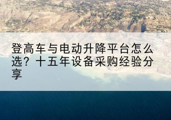 睢县登高车厂家厂家-登高车与电动升降平台怎么选？十五年设备采购经验分享