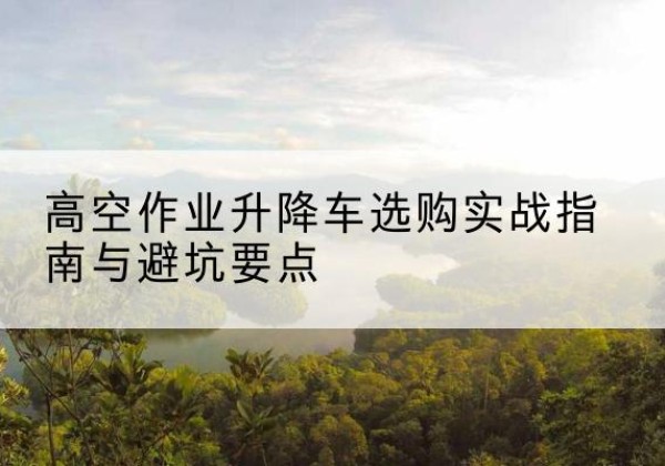 睢县升降车怎么选-高空作业升降车选购实战指南与避坑要点