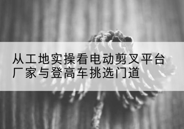 睢县电动剪叉升降平台厂家-从工地实操看电动剪叉平台厂家与登高车挑选门道
