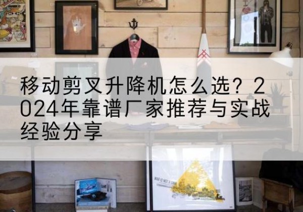 睢县升降平台厂家推荐-移动剪叉升降机怎么选？2024年靠谱厂家推荐与实战经验分享