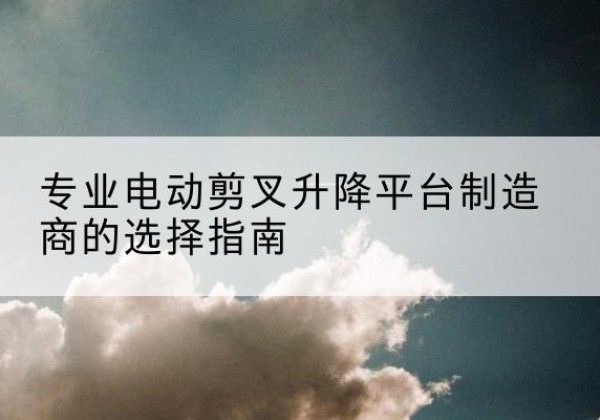 睢县电动剪叉升降平台厂家-专业电动剪叉升降平台制造商的选择指南