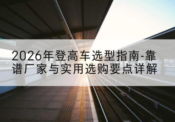 睢县登高车厂家推荐-2026年登高车选型指南-靠谱厂家与实用选购要点详解